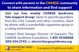 Do you want to connect with parents in the CHARGE community, to share information and find support? Join our free weekly CHARGE Syndrome Tele-Support Group! Open to parents/guardians from the USA, Canada and other countries. Meet by phone with a wonderfully supportive group in a caring environment. Interested? Contact Sheri Stanger, Director of Outreach, The CHARGE Syndrome Foundation, 1-855-5CHARGE (855-524-2743) or sheri@chargesyndrome.org. A program of Lighthouse Guild.
